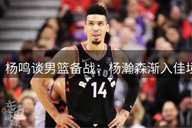 杨鸣谈男篮备战：杨瀚森渐入佳境 心理关需突破